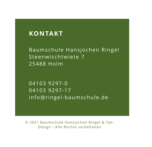KONTAKT  Baumschule Hansjochen Ringel Steenwischtwiete 7 25488 Holm 04103 9297-0 04103 9297-17 info@ringel-baumschule.de © 2021 Baumschule Hansjochen Ringel & Tao-Design • Alle Rechte vorbehalten